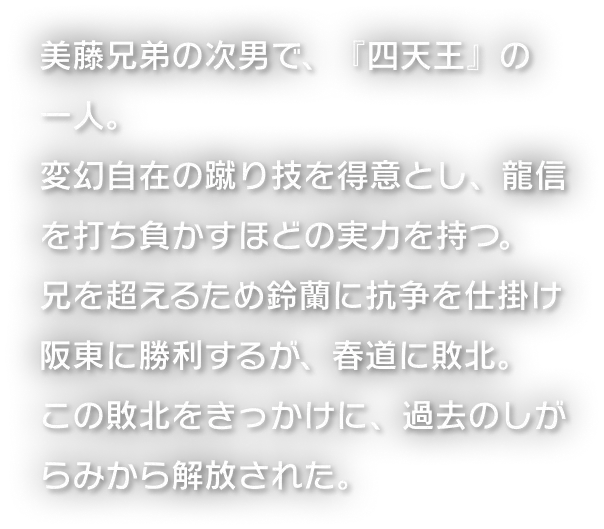 美藤兄弟の次男で、『四天王』の一人。変幻自在の蹴り技を得意とし、龍信を打ち負かすほどの実力を持つ。兄を超えるため鈴蘭に抗争を仕掛け阪東に勝利するが、春道に敗北。この敗北をきっかけに、過去のしがらみから解放された。