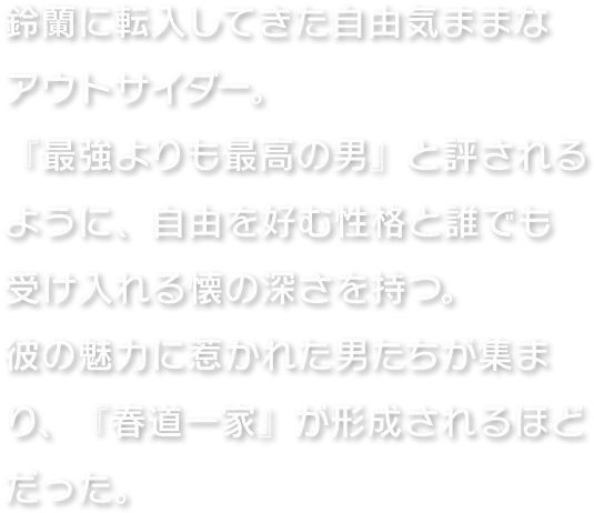 鈴蘭に転入してきた自由気ままなアウトサイダー。『最強よりも最高の男』と評されるように、自由を好む性格と誰でも受け入れる懐の深さを持つ。彼の魅力に惹かれた男たちが集まり、『春道一家』が形成されるほどだった。