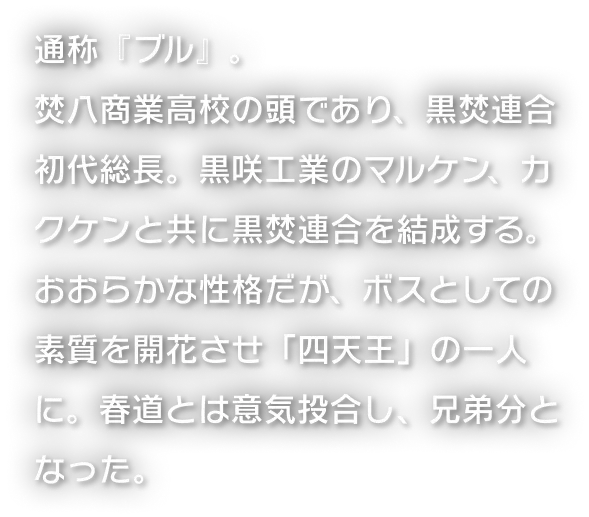 通称『ブル』。焚八商業高校の頭であり、黒焚連合初代総長。黒咲工業のマルケン、カクケンと共に黒焚連合を結成する。おおらかな性格だが、ボスとしての素質を開花させ「四天王」の一人に。春道とは意気投合し、兄弟分となった。