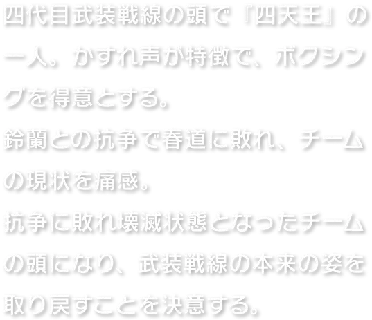 四代目武装戦線の頭で『四天王』の一人。かすれ声が特徴で、ボクシングを得意とする。鈴蘭との抗争で春道に敗れ、チームの現状を痛感。抗争に敗れ壊滅状態となったチームの頭になり、武装戦線の本来の姿を取り戻すことを決意する。