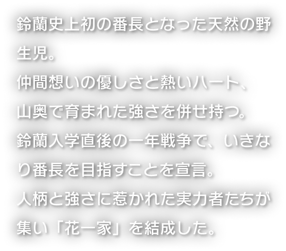 鈴蘭史上初の番長となった天然の野生児。仲間想いの優しさと熱いハート、山奥で育まれた強さを併せ持つ。鈴蘭入学直後の一年戦争で、いきなり番長を目指すことを宣言。人柄と強さに惹かれた実力者たちが集い「花一家」を結成した。