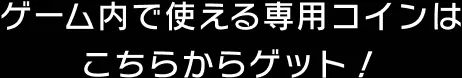 ゲーム内で使える専用コインはこちらからゲット！