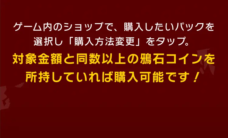 ゲーム内のショップで、購入したいパックを選択し「購入方法変更」をタップ。対象金額と同数以上の闘銭を所持していれば購入可能です！