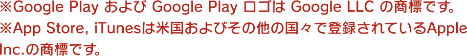 ※Google Play および Google Play ロゴは Google LLC の商標です。※App Store, iTunesは米国およびその他の国々で登録されているApple Inc.の商標です。